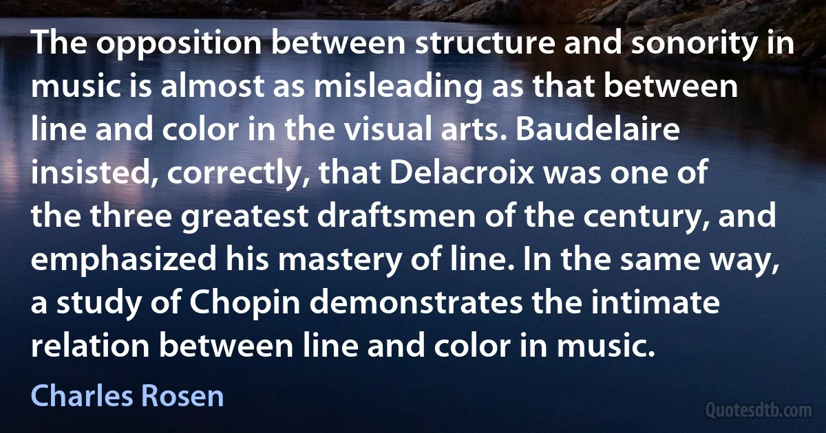 The opposition between structure and sonority in music is almost as misleading as that between line and color in the visual arts. Baudelaire insisted, correctly, that Delacroix was one of the three greatest draftsmen of the century, and emphasized his mastery of line. In the same way, a study of Chopin demonstrates the intimate relation between line and color in music. (Charles Rosen)