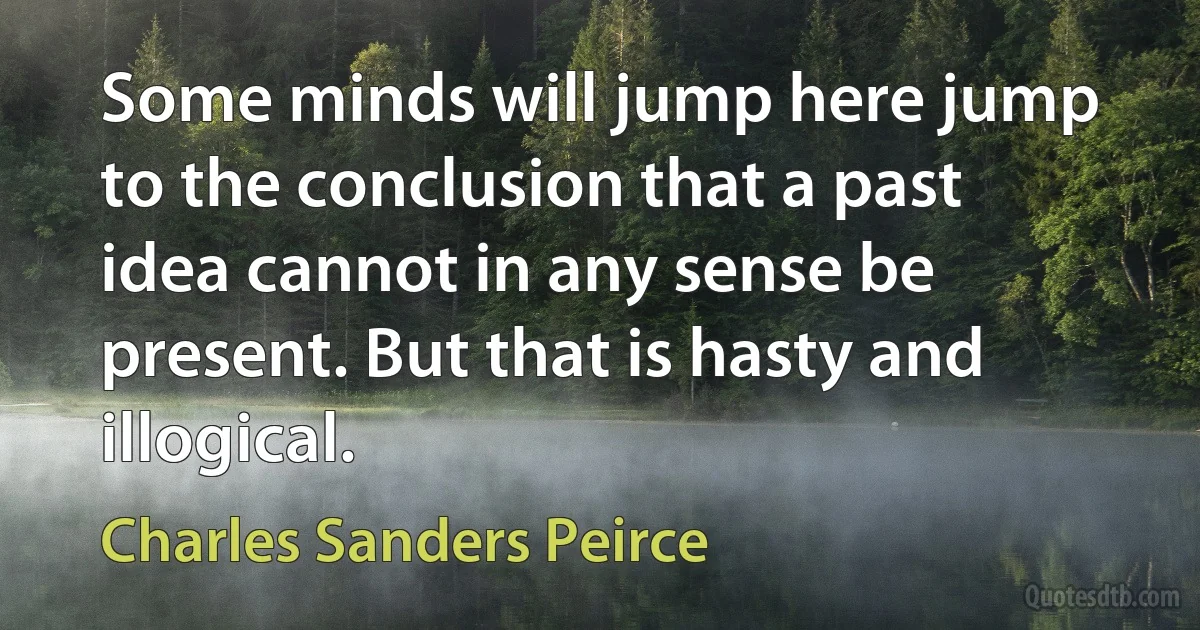 Some minds will jump here jump to the conclusion that a past idea cannot in any sense be present. But that is hasty and illogical. (Charles Sanders Peirce)