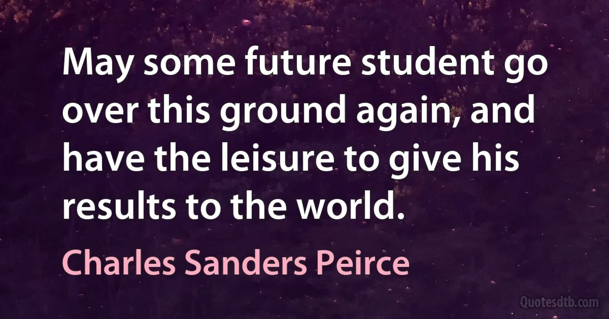 May some future student go over this ground again, and have the leisure to give his results to the world. (Charles Sanders Peirce)