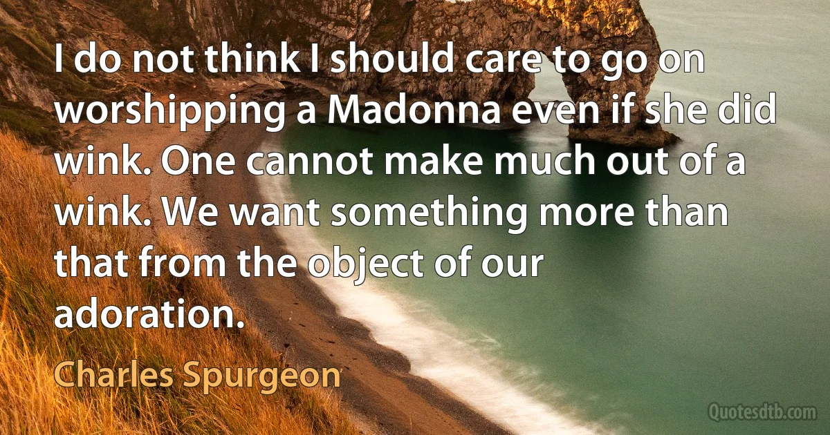 I do not think I should care to go on worshipping a Madonna even if she did wink. One cannot make much out of a wink. We want something more than that from the object of our adoration. (Charles Spurgeon)