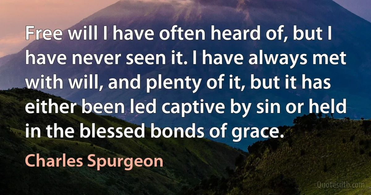 Free will I have often heard of, but I have never seen it. I have always met with will, and plenty of it, but it has either been led captive by sin or held in the blessed bonds of grace. (Charles Spurgeon)