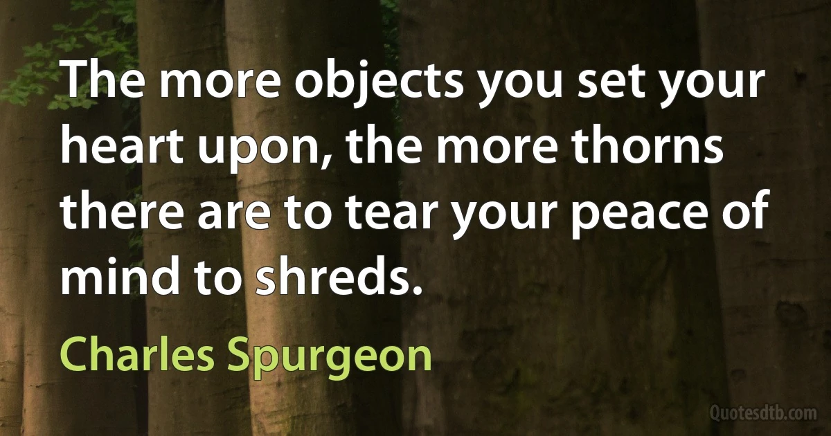 The more objects you set your heart upon, the more thorns there are to tear your peace of mind to shreds. (Charles Spurgeon)