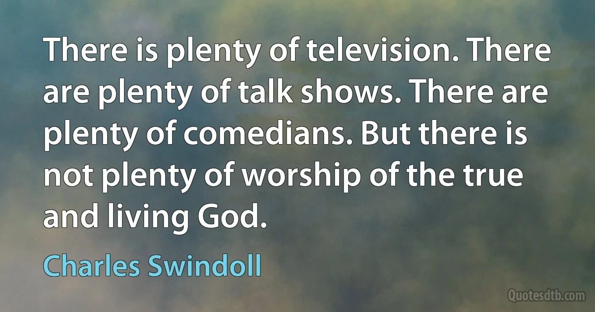 There is plenty of television. There are plenty of talk shows. There are plenty of comedians. But there is not plenty of worship of the true and living God. (Charles Swindoll)