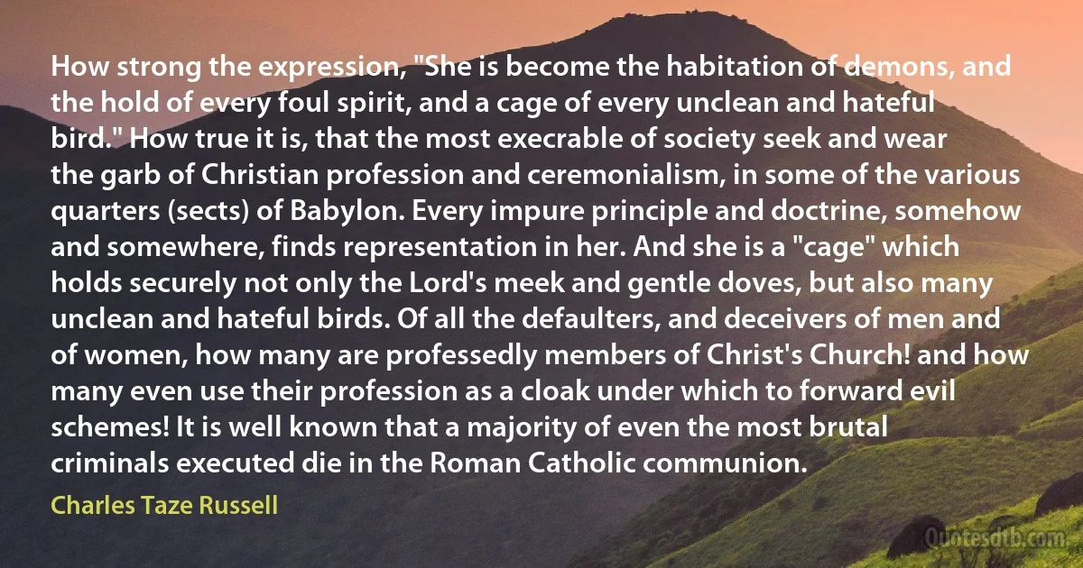 How strong the expression, "She is become the habitation of demons, and the hold of every foul spirit, and a cage of every unclean and hateful bird." How true it is, that the most execrable of society seek and wear the garb of Christian profession and ceremonialism, in some of the various quarters (sects) of Babylon. Every impure principle and doctrine, somehow and somewhere, finds representation in her. And she is a "cage" which holds securely not only the Lord's meek and gentle doves, but also many unclean and hateful birds. Of all the defaulters, and deceivers of men and of women, how many are professedly members of Christ's Church! and how many even use their profession as a cloak under which to forward evil schemes! It is well known that a majority of even the most brutal criminals executed die in the Roman Catholic communion. (Charles Taze Russell)