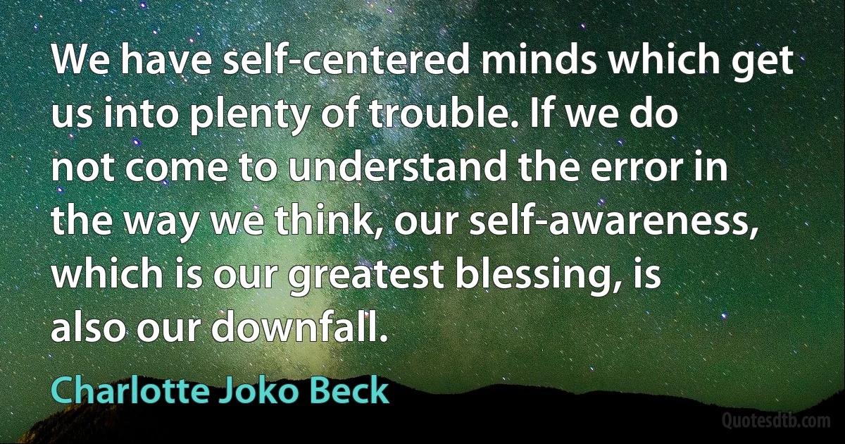 We have self-centered minds which get us into plenty of trouble. If we do not come to understand the error in the way we think, our self-awareness, which is our greatest blessing, is also our downfall. (Charlotte Joko Beck)