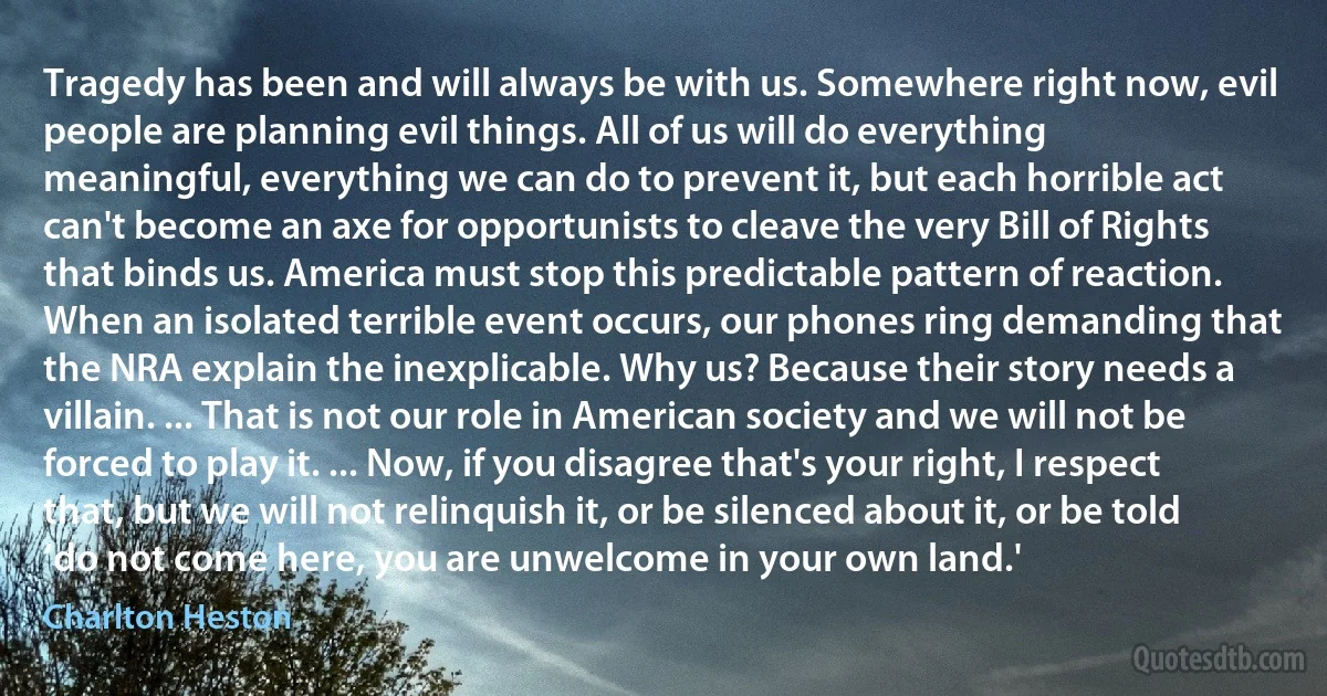 Tragedy has been and will always be with us. Somewhere right now, evil people are planning evil things. All of us will do everything meaningful, everything we can do to prevent it, but each horrible act can't become an axe for opportunists to cleave the very Bill of Rights that binds us. America must stop this predictable pattern of reaction. When an isolated terrible event occurs, our phones ring demanding that the NRA explain the inexplicable. Why us? Because their story needs a villain. ... That is not our role in American society and we will not be forced to play it. ... Now, if you disagree that's your right, I respect that, but we will not relinquish it, or be silenced about it, or be told ‘do not come here, you are unwelcome in your own land.' (Charlton Heston)