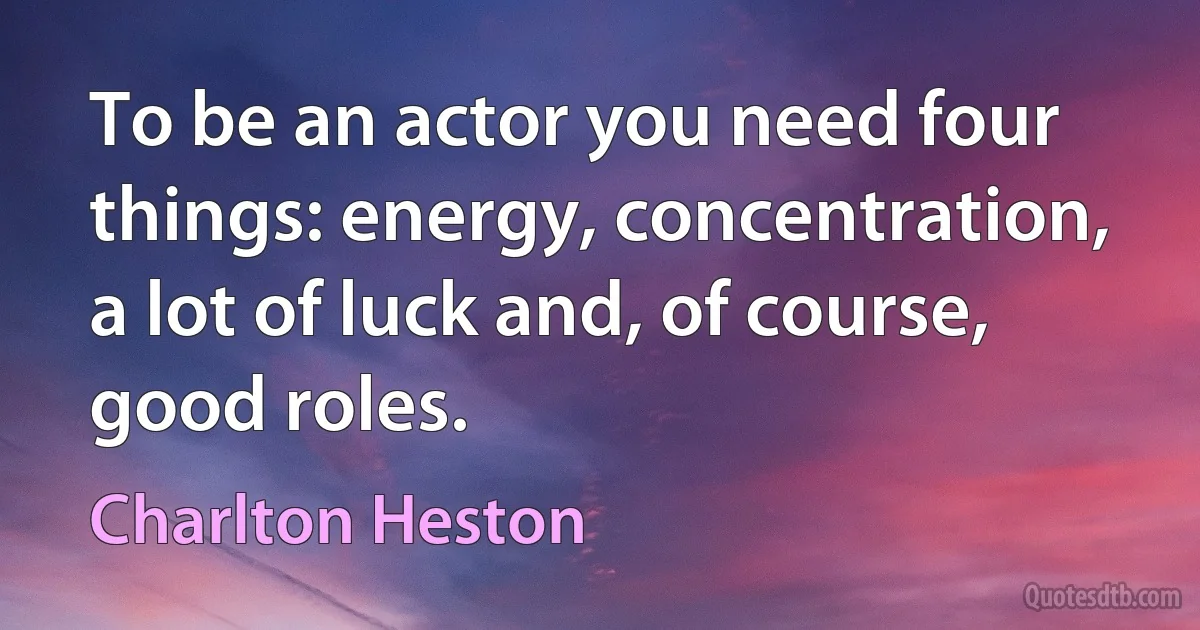 To be an actor you need four things: energy, concentration, a lot of luck and, of course, good roles. (Charlton Heston)