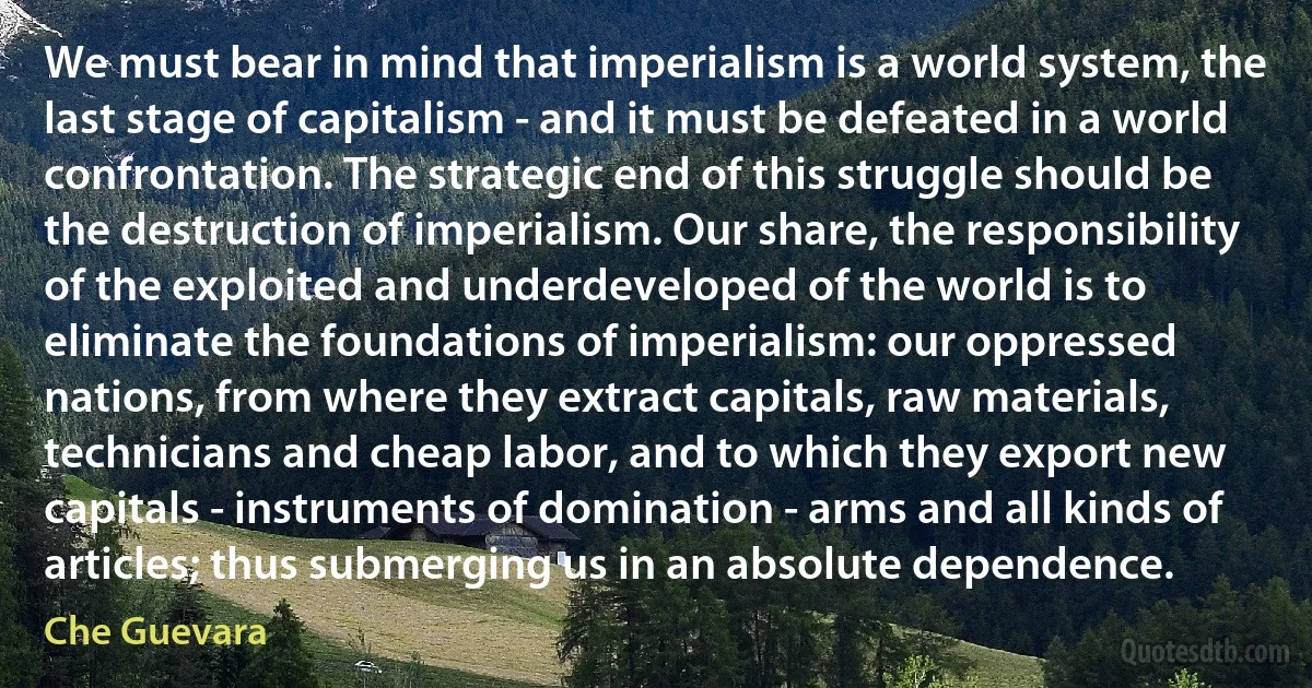 We must bear in mind that imperialism is a world system, the last stage of capitalism - and it must be defeated in a world confrontation. The strategic end of this struggle should be the destruction of imperialism. Our share, the responsibility of the exploited and underdeveloped of the world is to eliminate the foundations of imperialism: our oppressed nations, from where they extract capitals, raw materials, technicians and cheap labor, and to which they export new capitals - instruments of domination - arms and all kinds of articles; thus submerging us in an absolute dependence. (Che Guevara)