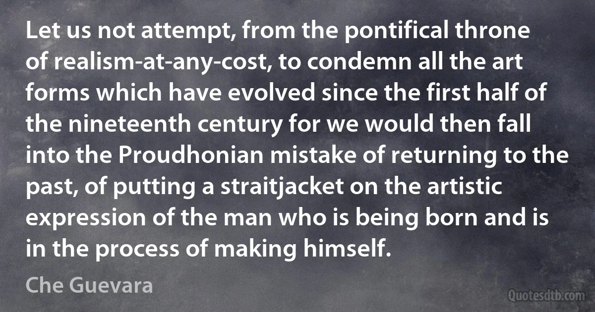 Let us not attempt, from the pontifical throne of realism-at-any-cost, to condemn all the art forms which have evolved since the first half of the nineteenth century for we would then fall into the Proudhonian mistake of returning to the past, of putting a straitjacket on the artistic expression of the man who is being born and is in the process of making himself. (Che Guevara)