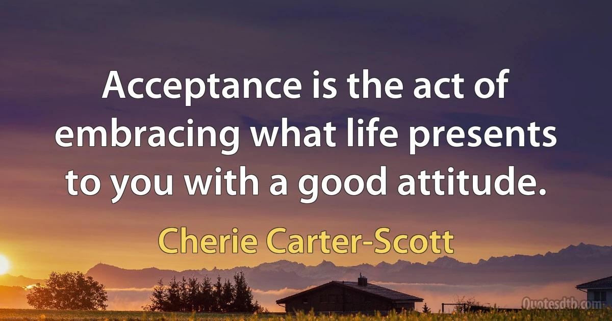 Acceptance is the act of embracing what life presents to you with a good attitude. (Cherie Carter-Scott)