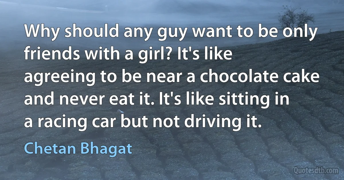 Why should any guy want to be only friends with a girl? It's like agreeing to be near a chocolate cake and never eat it. It's like sitting in a racing car but not driving it. (Chetan Bhagat)