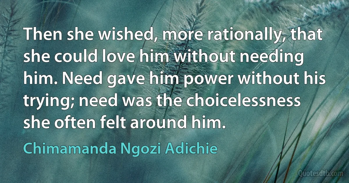 Then she wished, more rationally, that she could love him without needing him. Need gave him power without his trying; need was the choicelessness she often felt around him. (Chimamanda Ngozi Adichie)