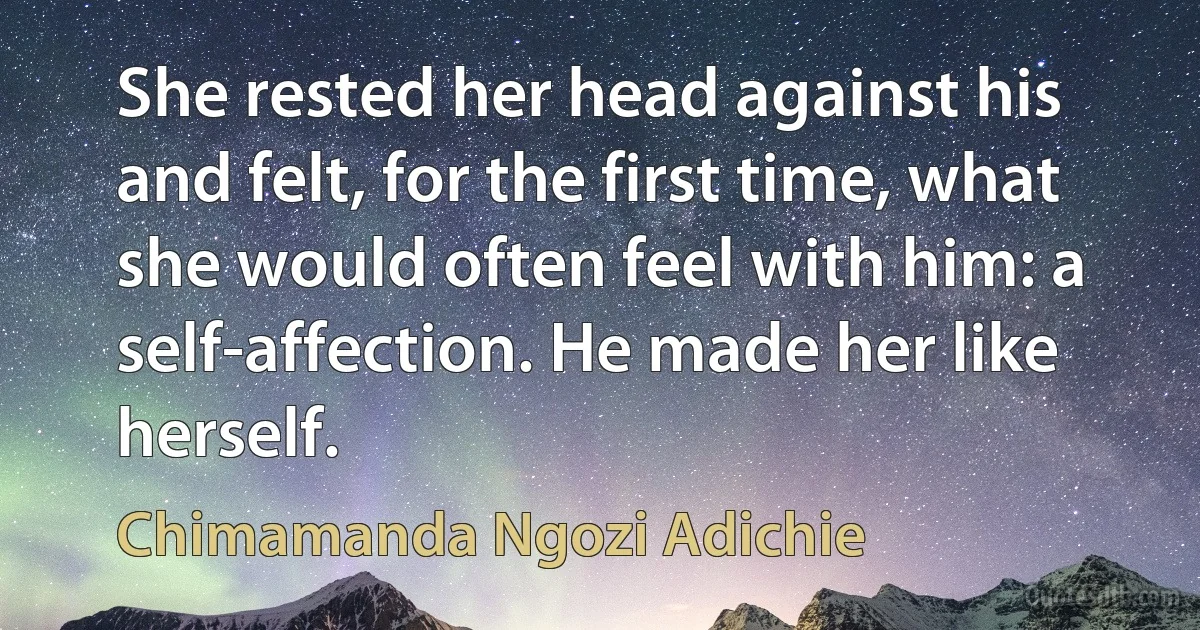 She rested her head against his and felt, for the first time, what she would often feel with him: a self-affection. He made her like herself. (Chimamanda Ngozi Adichie)