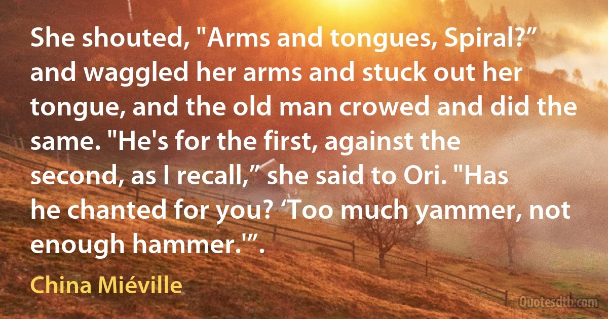 She shouted, "Arms and tongues, Spiral?” and waggled her arms and stuck out her tongue, and the old man crowed and did the same. "He's for the first, against the second, as I recall,” she said to Ori. "Has he chanted for you? ‘Too much yammer, not enough hammer.'”. (China Miéville)