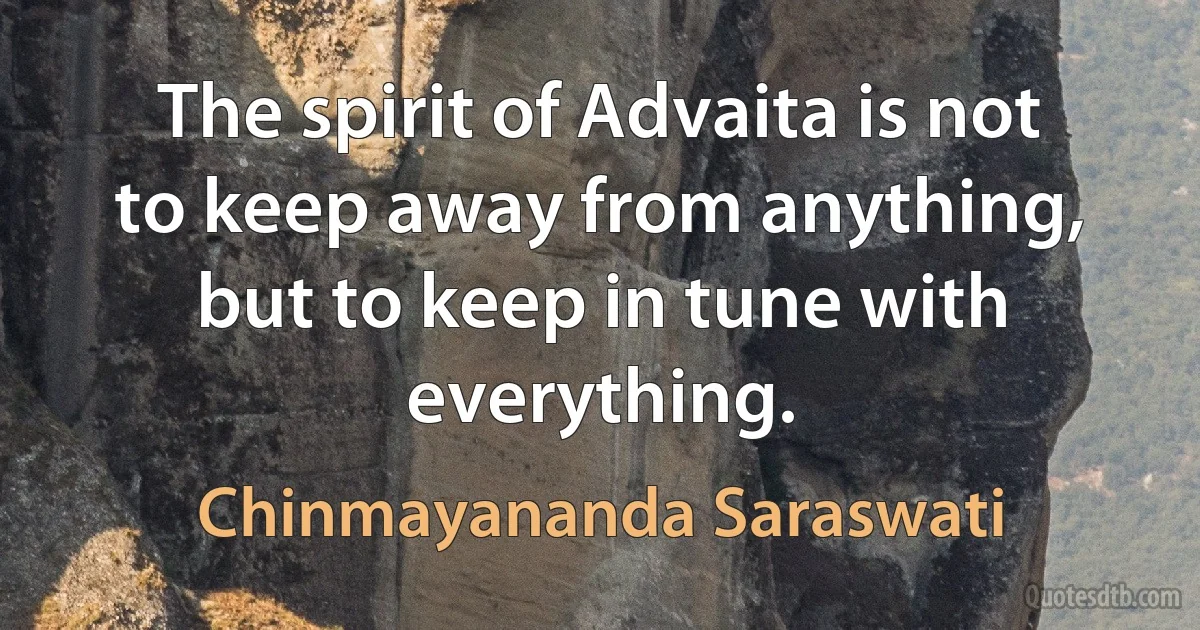 The spirit of Advaita is not to keep away from anything, but to keep in tune with everything. (Chinmayananda Saraswati)