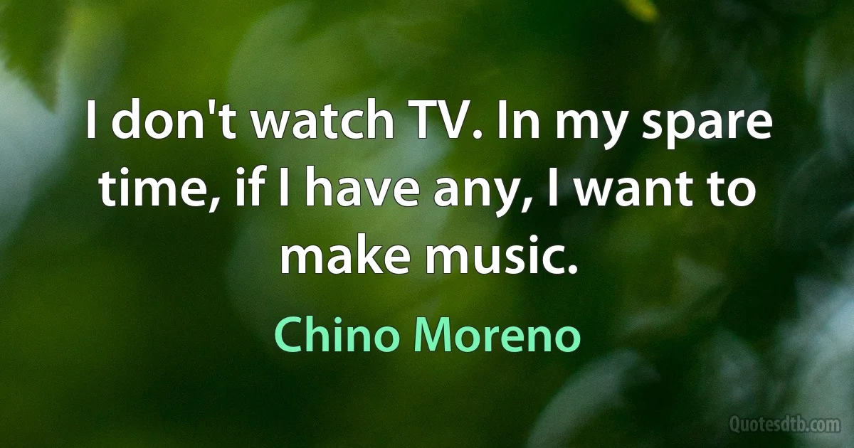 I don't watch TV. In my spare time, if I have any, I want to make music. (Chino Moreno)