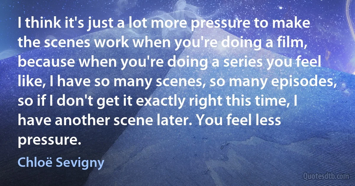 I think it's just a lot more pressure to make the scenes work when you're doing a film, because when you're doing a series you feel like, I have so many scenes, so many episodes, so if I don't get it exactly right this time, I have another scene later. You feel less pressure. (Chloë Sevigny)