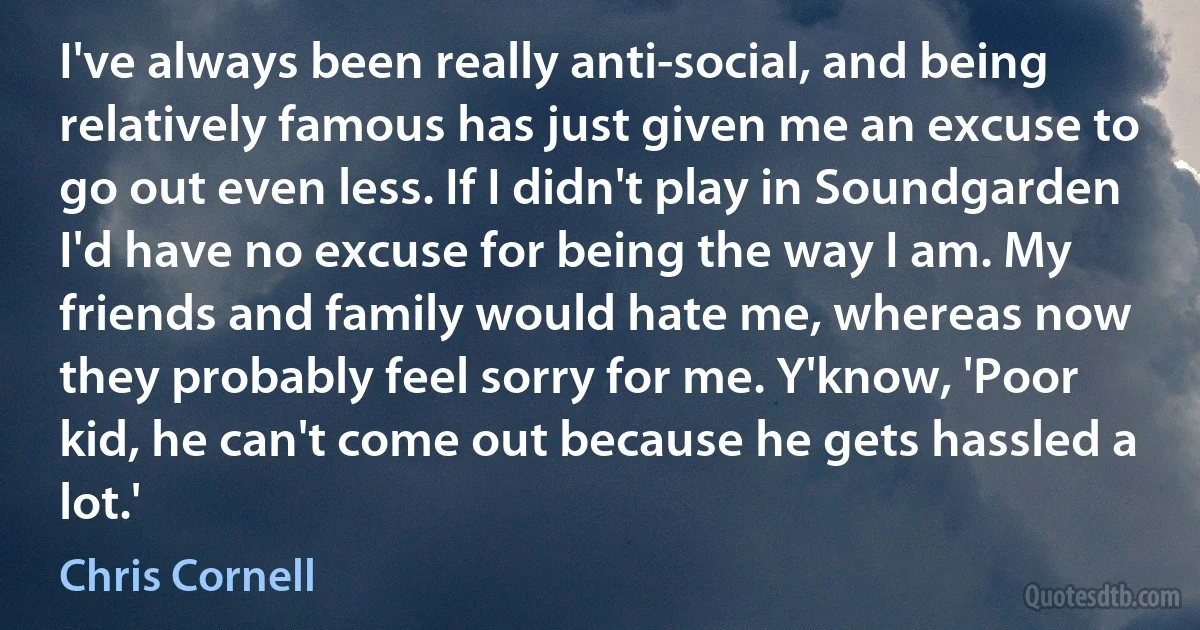 I've always been really anti-social, and being relatively famous has just given me an excuse to go out even less. If I didn't play in Soundgarden I'd have no excuse for being the way I am. My friends and family would hate me, whereas now they probably feel sorry for me. Y'know, 'Poor kid, he can't come out because he gets hassled a lot.' (Chris Cornell)