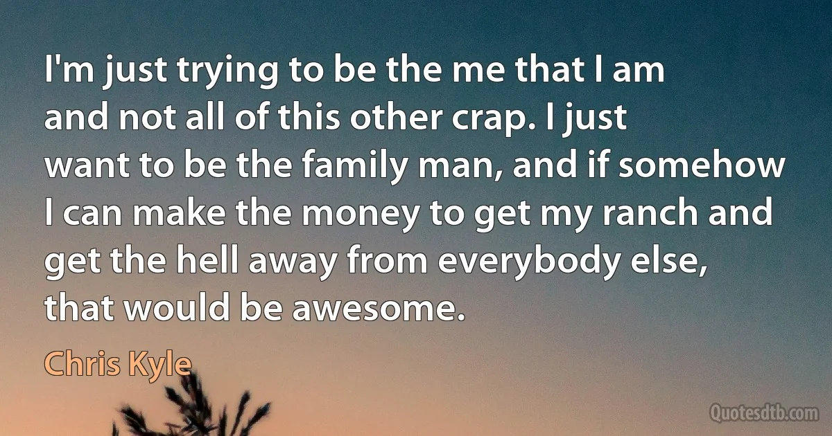 I'm just trying to be the me that I am and not all of this other crap. I just want to be the family man, and if somehow I can make the money to get my ranch and get the hell away from everybody else, that would be awesome. (Chris Kyle)