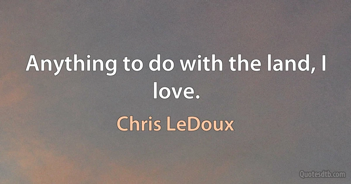 Anything to do with the land, I love. (Chris LeDoux)