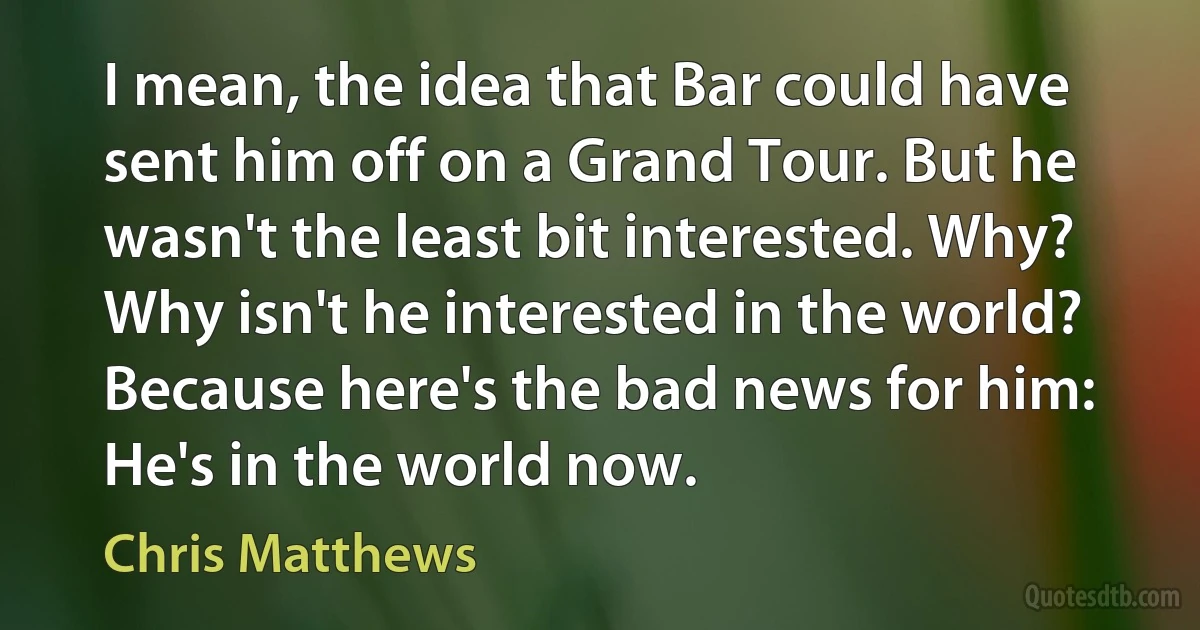 I mean, the idea that Bar could have sent him off on a Grand Tour. But he wasn't the least bit interested. Why? Why isn't he interested in the world? Because here's the bad news for him: He's in the world now. (Chris Matthews)