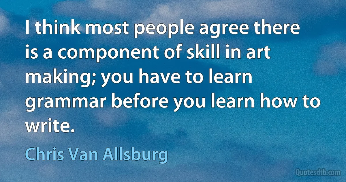 I think most people agree there is a component of skill in art making; you have to learn grammar before you learn how to write. (Chris Van Allsburg)