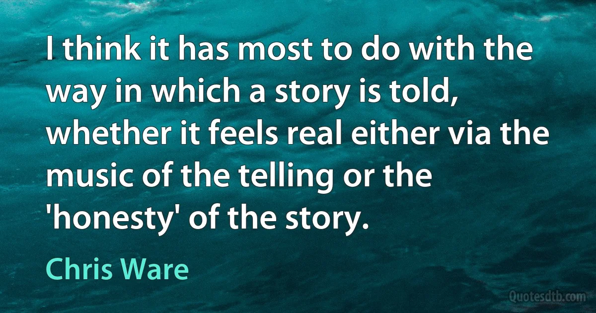 I think it has most to do with the way in which a story is told, whether it feels real either via the music of the telling or the 'honesty' of the story. (Chris Ware)