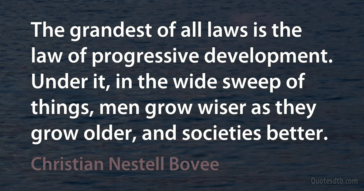 The grandest of all laws is the law of progressive development. Under it, in the wide sweep of things, men grow wiser as they grow older, and societies better. (Christian Nestell Bovee)