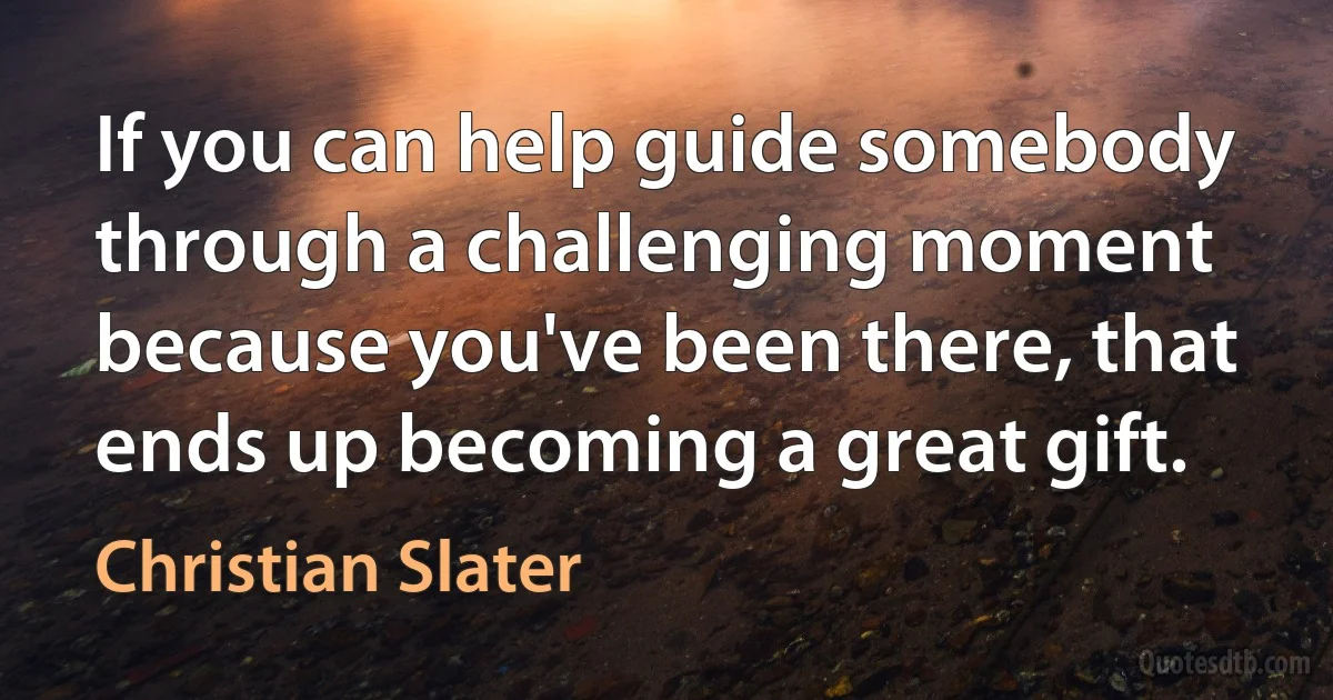 If you can help guide somebody through a challenging moment because you've been there, that ends up becoming a great gift. (Christian Slater)