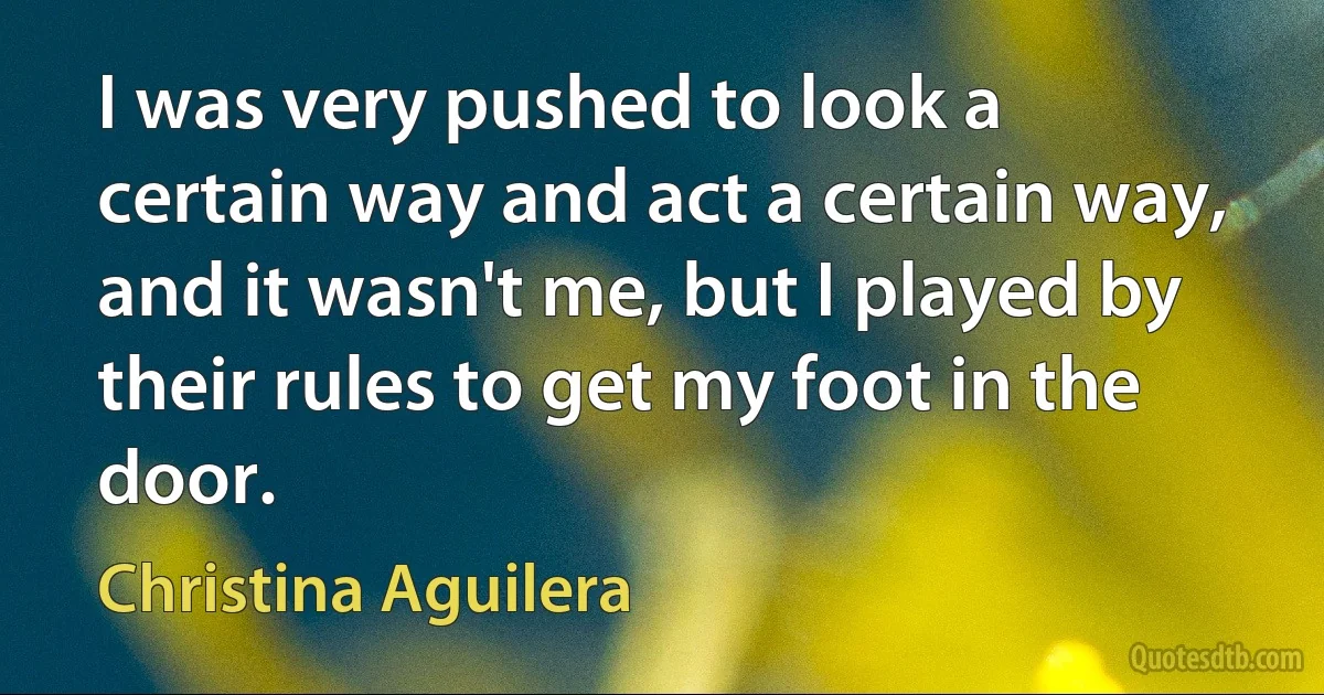 I was very pushed to look a certain way and act a certain way, and it wasn't me, but I played by their rules to get my foot in the door. (Christina Aguilera)