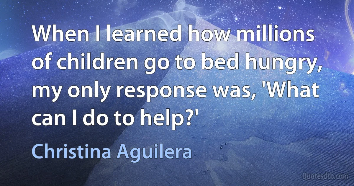 When I learned how millions of children go to bed hungry, my only response was, 'What can I do to help?' (Christina Aguilera)