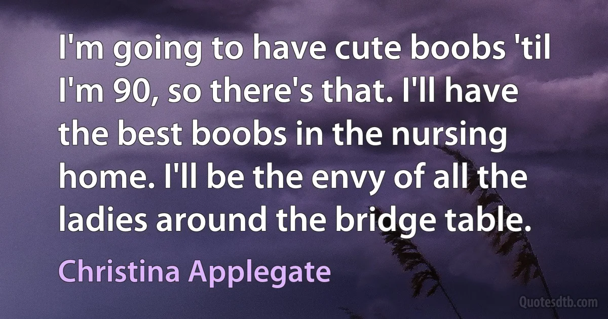 I'm going to have cute boobs 'til I'm 90, so there's that. I'll have the best boobs in the nursing home. I'll be the envy of all the ladies around the bridge table. (Christina Applegate)