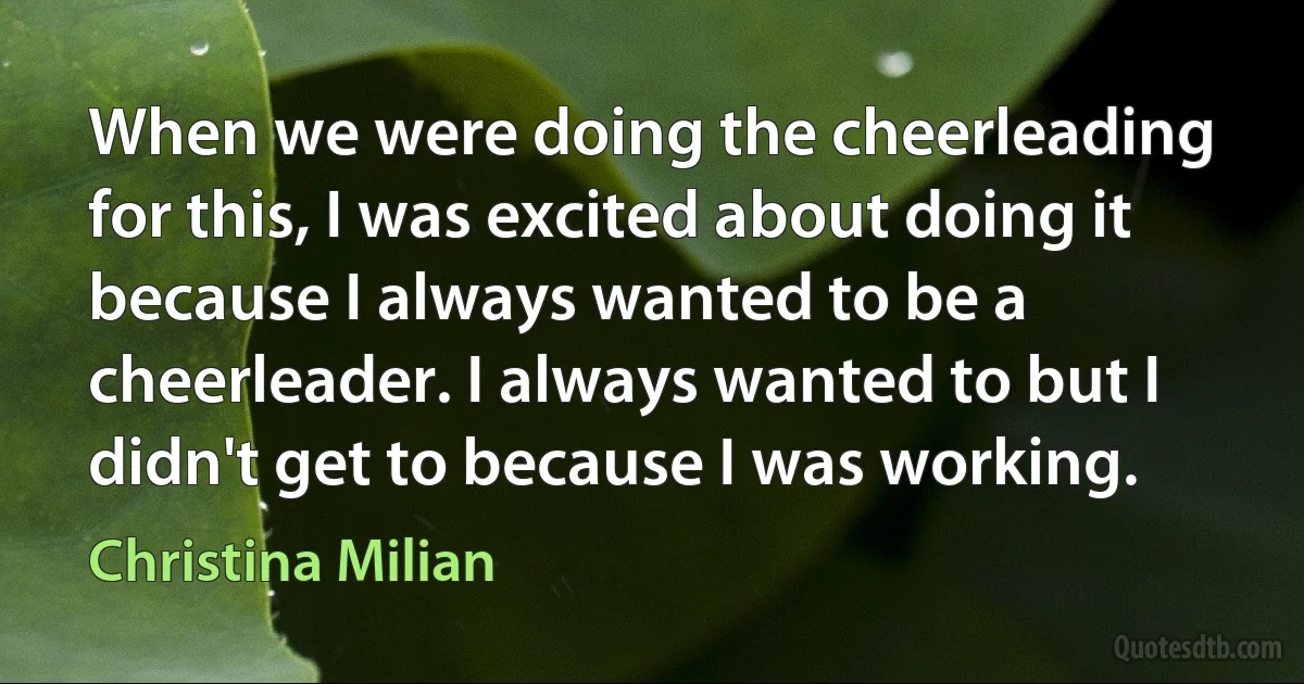 When we were doing the cheerleading for this, I was excited about doing it because I always wanted to be a cheerleader. I always wanted to but I didn't get to because I was working. (Christina Milian)