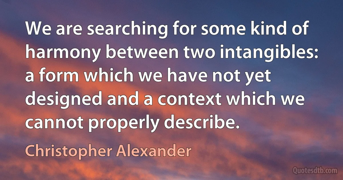 We are searching for some kind of harmony between two intangibles: a form which we have not yet designed and a context which we cannot properly describe. (Christopher Alexander)