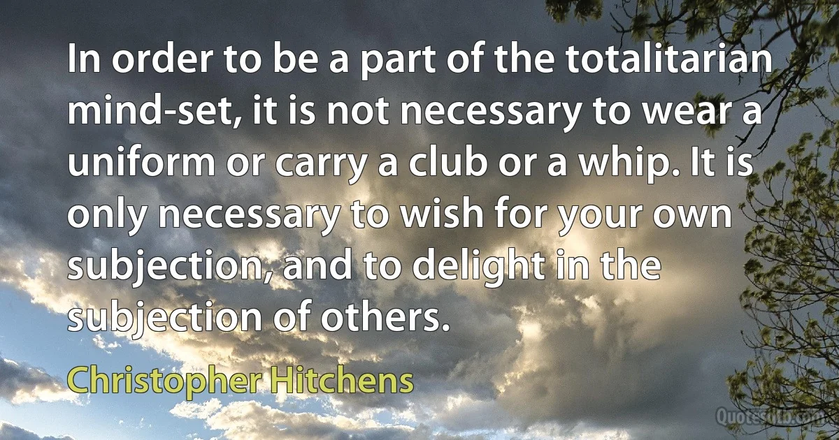 In order to be a part of the totalitarian mind-set, it is not necessary to wear a uniform or carry a club or a whip. It is only necessary to wish for your own subjection, and to delight in the subjection of others. (Christopher Hitchens)