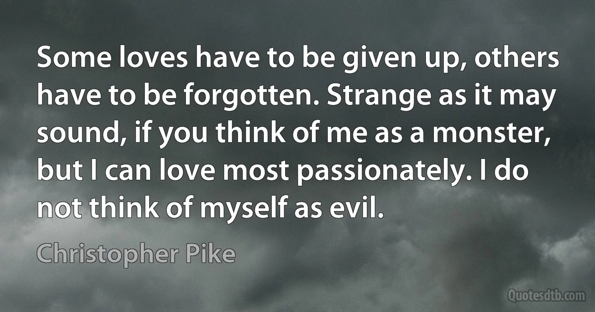 Some loves have to be given up, others have to be forgotten. Strange as it may sound, if you think of me as a monster, but I can love most passionately. I do not think of myself as evil. (Christopher Pike)