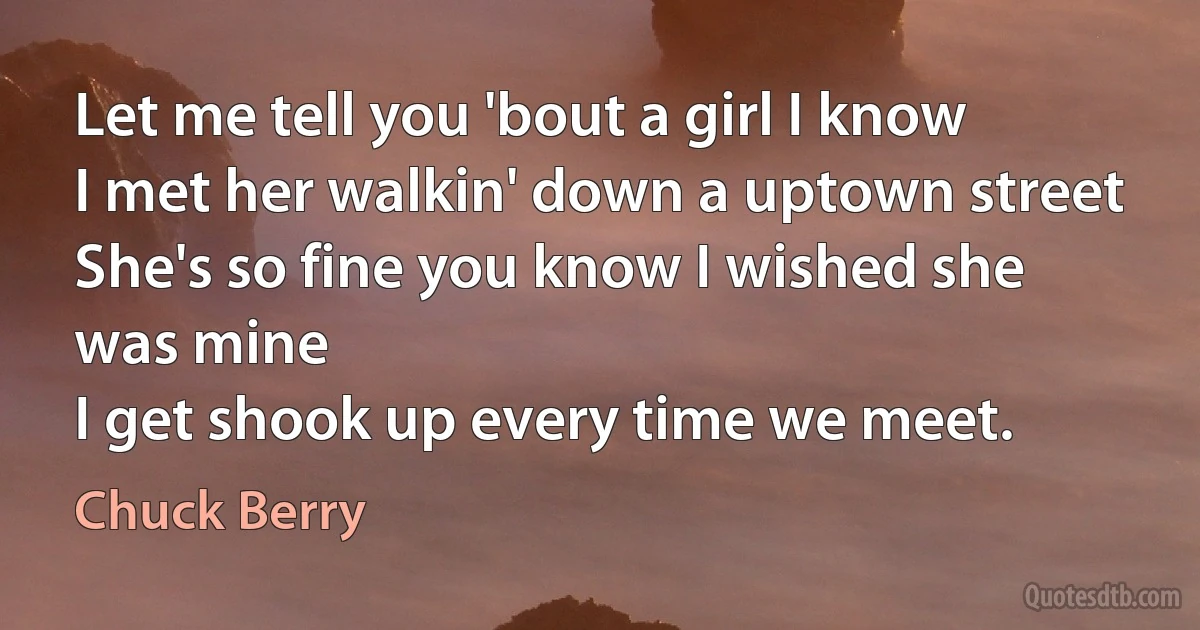 Let me tell you 'bout a girl I know
I met her walkin' down a uptown street
She's so fine you know I wished she was mine
I get shook up every time we meet. (Chuck Berry)