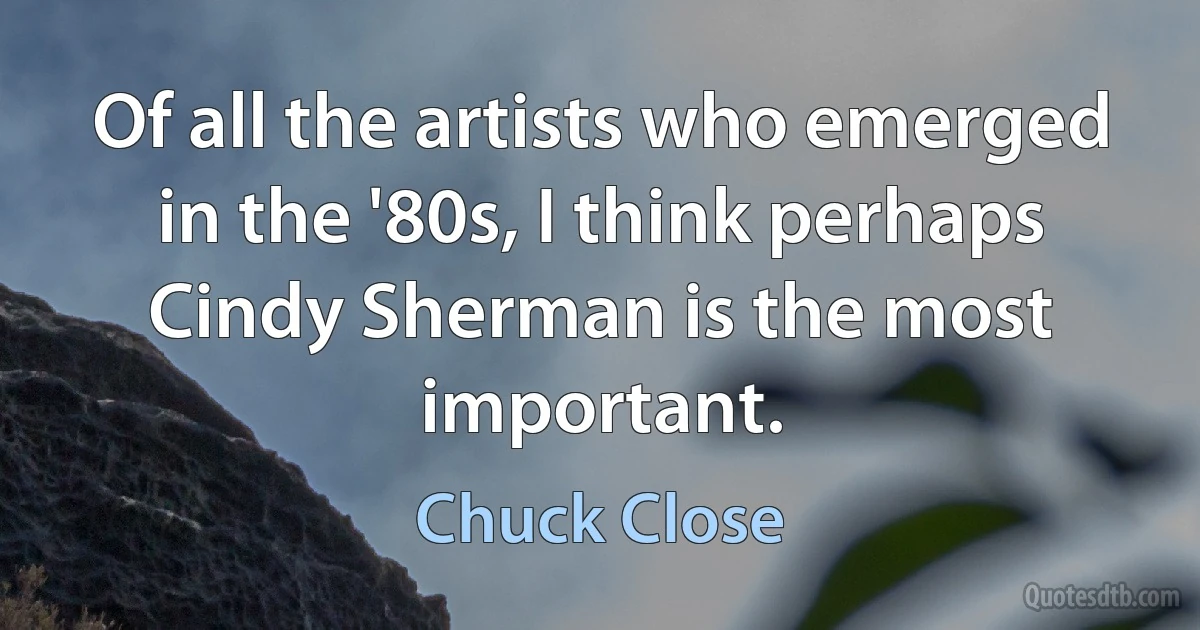 Of all the artists who emerged in the '80s, I think perhaps Cindy Sherman is the most important. (Chuck Close)