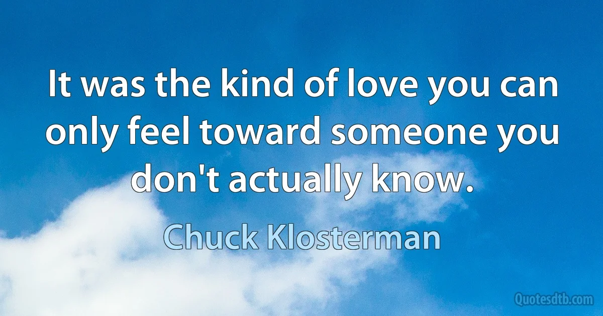 It was the kind of love you can only feel toward someone you don't actually know. (Chuck Klosterman)