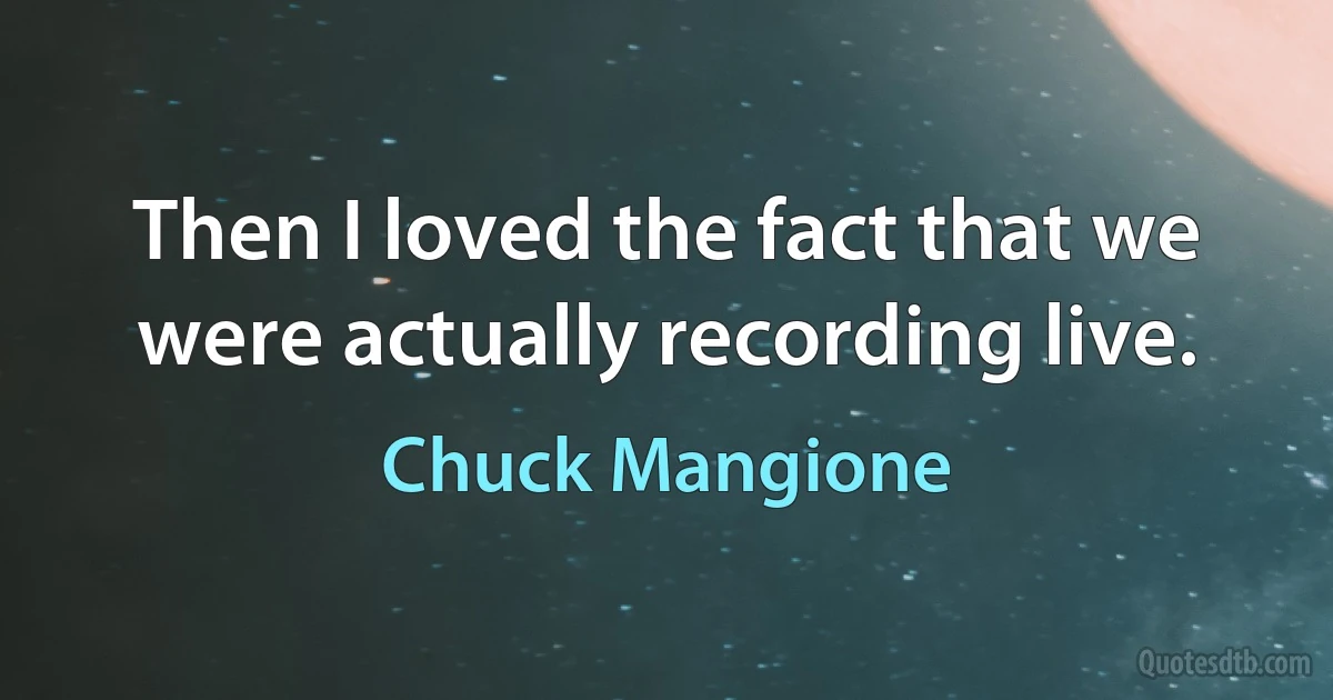 Then I loved the fact that we were actually recording live. (Chuck Mangione)