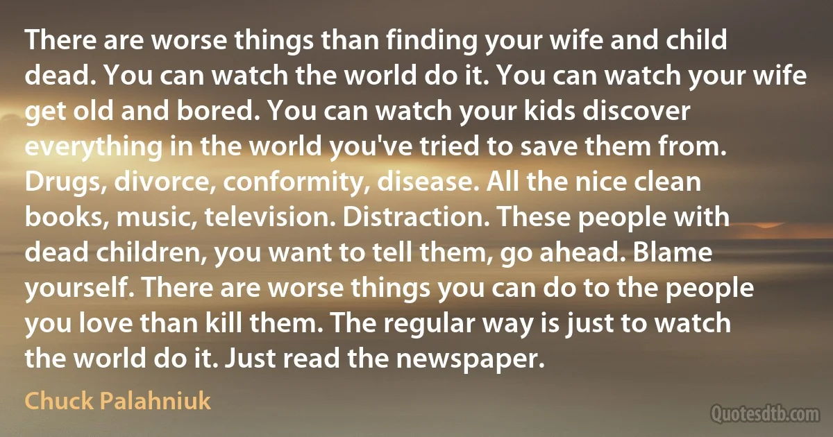 There are worse things than finding your wife and child dead. You can watch the world do it. You can watch your wife get old and bored. You can watch your kids discover everything in the world you've tried to save them from. Drugs, divorce, conformity, disease. All the nice clean books, music, television. Distraction. These people with dead children, you want to tell them, go ahead. Blame yourself. There are worse things you can do to the people you love than kill them. The regular way is just to watch the world do it. Just read the newspaper. (Chuck Palahniuk)