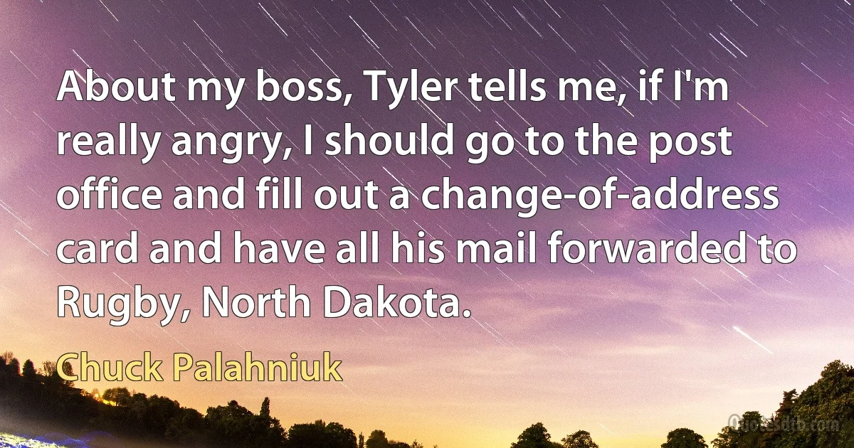 About my boss, Tyler tells me, if I'm really angry, I should go to the post office and fill out a change-of-address card and have all his mail forwarded to Rugby, North Dakota. (Chuck Palahniuk)