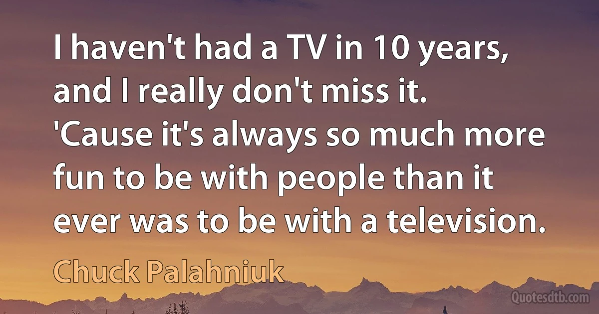 I haven't had a TV in 10 years, and I really don't miss it. 'Cause it's always so much more fun to be with people than it ever was to be with a television. (Chuck Palahniuk)