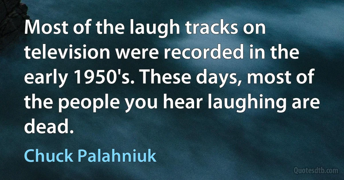 Most of the laugh tracks on television were recorded in the early 1950's. These days, most of the people you hear laughing are dead. (Chuck Palahniuk)