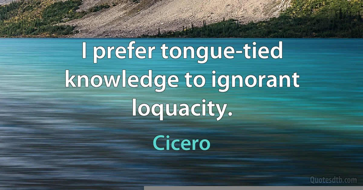 I prefer tongue-tied knowledge to ignorant loquacity. (Cicero)