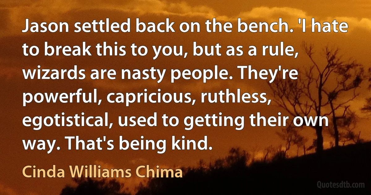 Jason settled back on the bench. 'I hate to break this to you, but as a rule, wizards are nasty people. They're powerful, capricious, ruthless, egotistical, used to getting their own way. That's being kind. (Cinda Williams Chima)