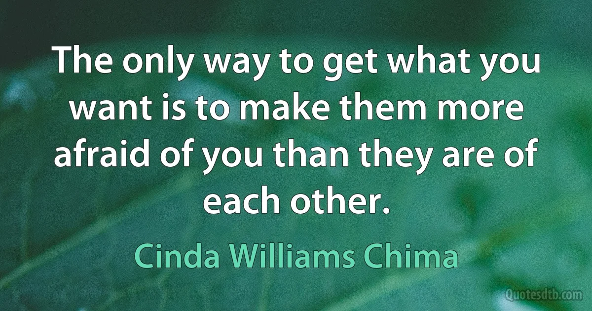 The only way to get what you want is to make them more afraid of you than they are of each other. (Cinda Williams Chima)