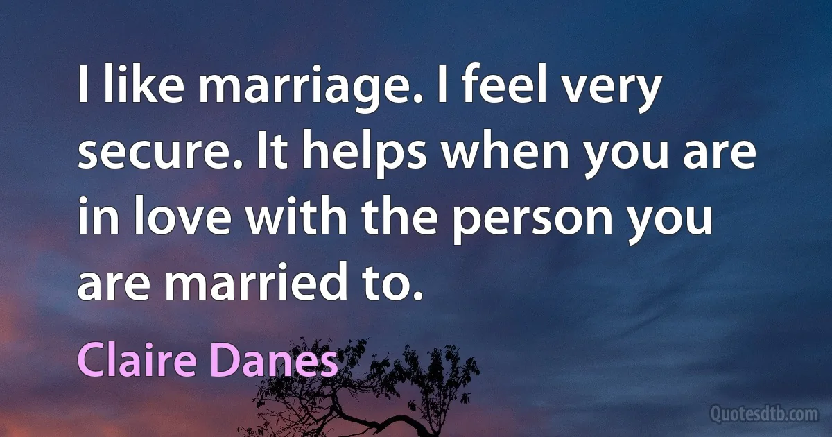 I like marriage. I feel very secure. It helps when you are in love with the person you are married to. (Claire Danes)