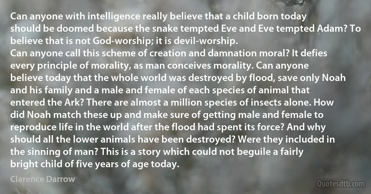 Can anyone with intelligence really believe that a child born today should be doomed because the snake tempted Eve and Eve tempted Adam? To believe that is not God-worship; it is devil-worship.
Can anyone call this scheme of creation and damnation moral? It defies every principle of morality, as man conceives morality. Can anyone believe today that the whole world was destroyed by flood, save only Noah and his family and a male and female of each species of animal that entered the Ark? There are almost a million species of insects alone. How did Noah match these up and make sure of getting male and female to reproduce life in the world after the flood had spent its force? And why should all the lower animals have been destroyed? Were they included in the sinning of man? This is a story which could not beguile a fairly bright child of five years of age today. (Clarence Darrow)