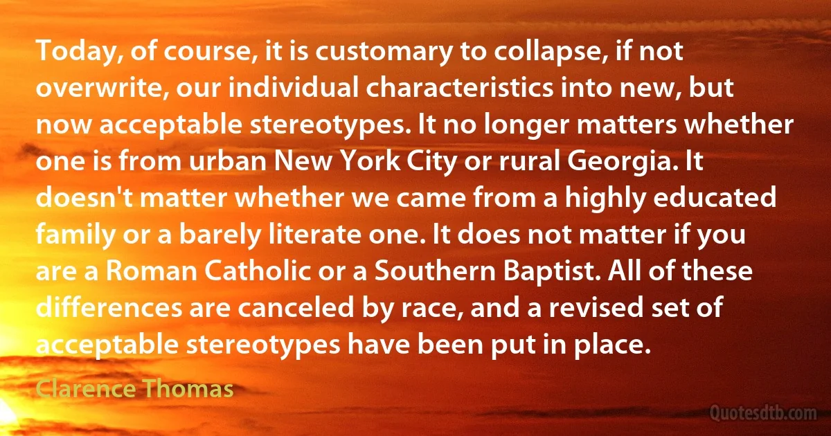 Today, of course, it is customary to collapse, if not overwrite, our individual characteristics into new, but now acceptable stereotypes. It no longer matters whether one is from urban New York City or rural Georgia. It doesn't matter whether we came from a highly educated family or a barely literate one. It does not matter if you are a Roman Catholic or a Southern Baptist. All of these differences are canceled by race, and a revised set of acceptable stereotypes have been put in place. (Clarence Thomas)